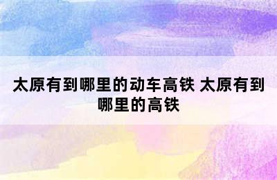 太原有到哪里的动车高铁 太原有到哪里的高铁